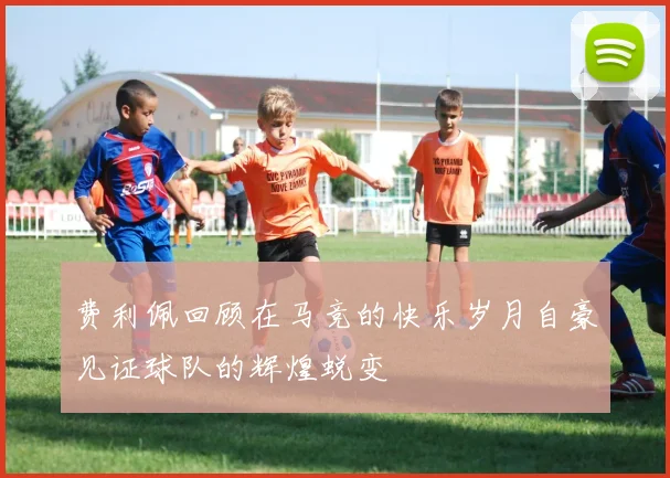 费利佩回顾在马竞的快乐岁月自豪见证球队的辉煌蜕变