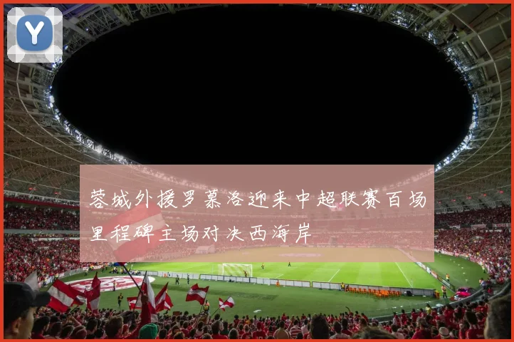蓉城外援罗慕洛迎来中超联赛百场里程碑主场对决西海岸
