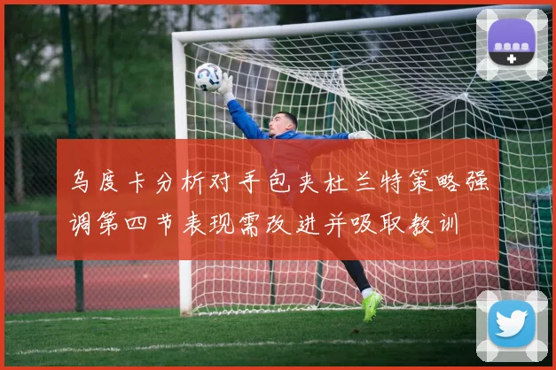 乌度卡分析对手包夹杜兰特策略强调第四节表现需改进并吸取教训