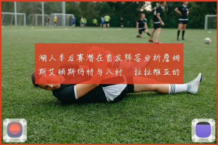 湖人季后赛潜在首发阵容分析詹姆斯艾顿斯玛特与八村塁拉拉维亚的组合前景