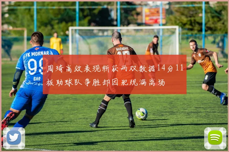周琦高效表现斩获两双数据14分11板助球队争胜却因犯规满离场
