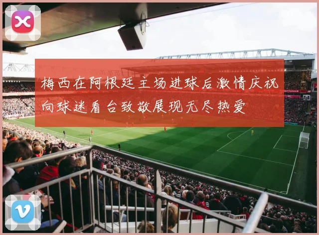 梅西在阿根廷主场进球后激情庆祝向球迷看台致敬展现无尽热爱