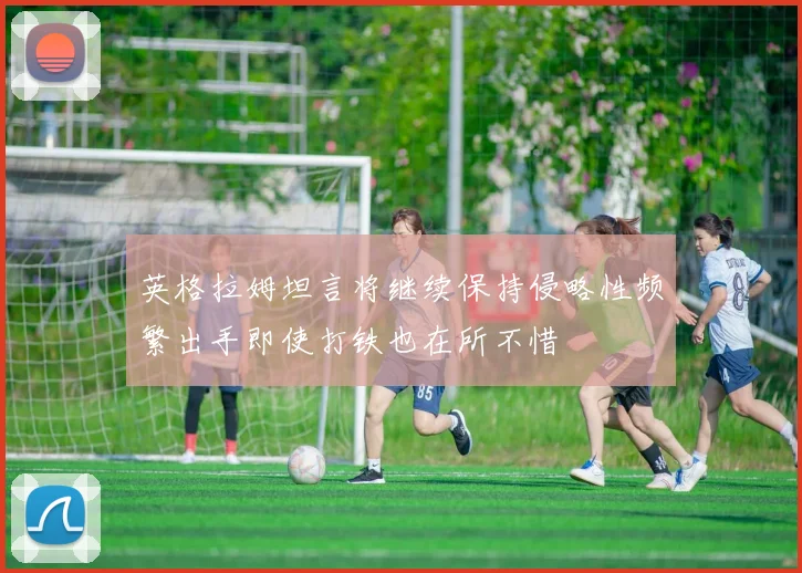 英格拉姆坦言将继续保持侵略性频繁出手即使打铁也在所不惜