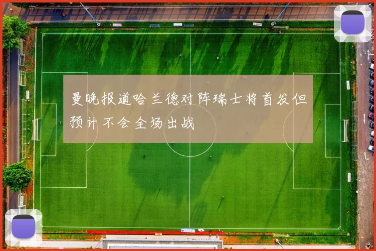 曼晚报道哈兰德对阵瑞士将首发但预计不会全场出战