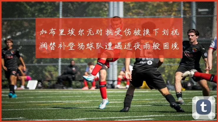 加布里埃尔无对抗受伤被换下刘祝润替补登场球队遭遇连夜雨般困境