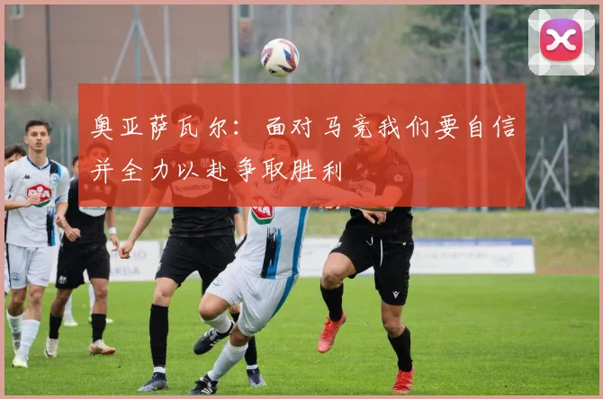 奥亚萨瓦尔：面对马竞我们要自信并全力以赴争取胜利
