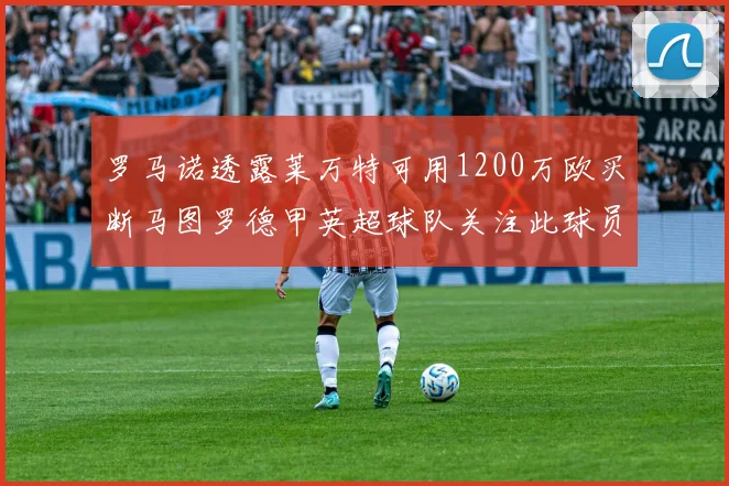 罗马诺透露莱万特可用1200万欧买断马图罗德甲英超球队关注此球员