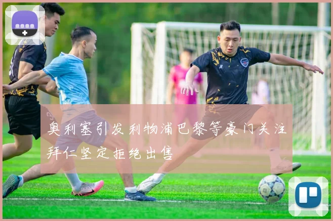奥利塞引发利物浦巴黎等豪门关注拜仁坚定拒绝出售