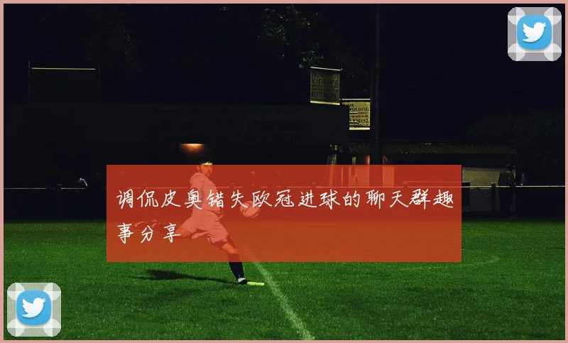 调侃皮奥错失欧冠进球的聊天群趣事分享