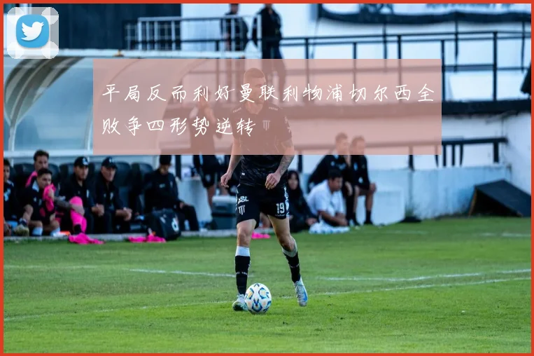 平局反而利好曼联利物浦切尔西全败争四形势逆转