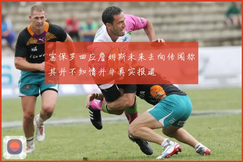 富保罗回应詹姆斯未来去向传闻称其并不知情并非真实报道
