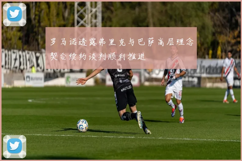 罗马诺透露弗里克与巴萨高层理念契合续约谈判顺利推进